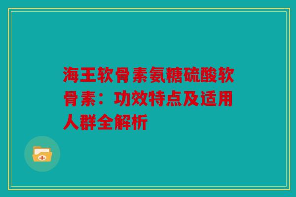 海王软骨素氨糖硫酸软骨素:功效特点及适用人群全解析 海王软骨素氨糖硫酸软骨素:功效特点及适用人群全解析