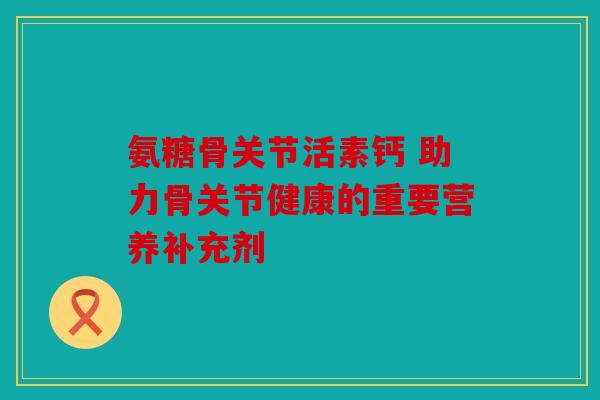 氨糖骨关节活素钙 助力骨关节健康的重要营养补充剂 氨糖骨关节活素钙 助力骨关节健康的重要营养补充剂