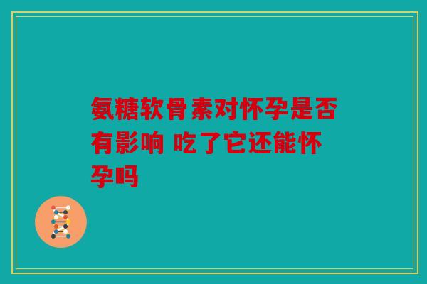 氨糖软骨素对怀孕是否有影响 吃了它还能怀孕吗 氨糖软骨素对怀孕是否有影响 吃了它还能怀孕吗