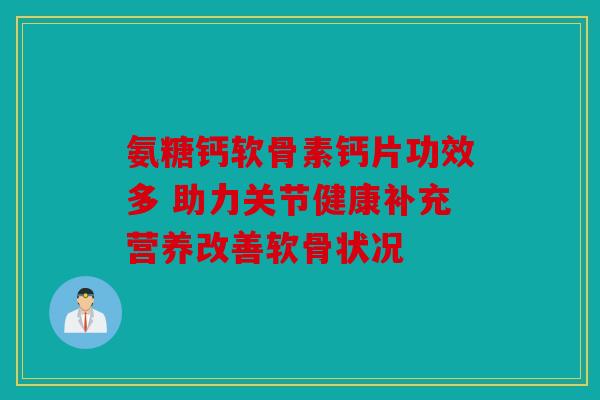 氨糖钙软骨素钙片功效多 助力关节健康补充营养改善软骨状况