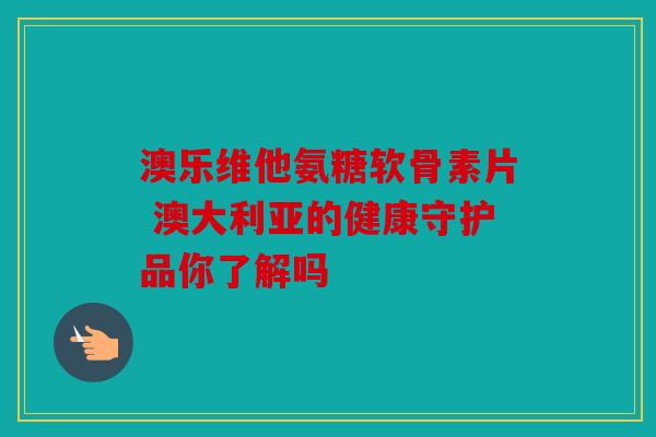 澳乐维他氨糖软骨素片 澳大利亚的健康守护品你了解吗