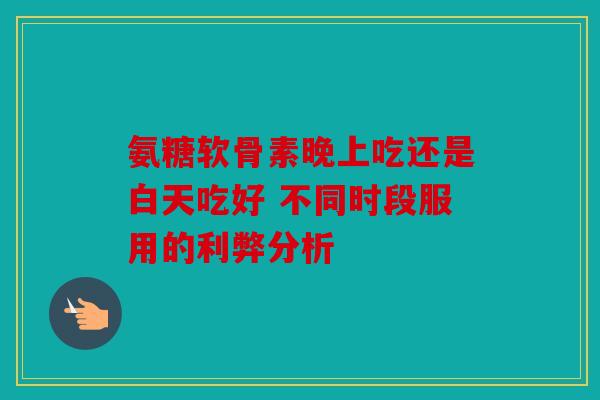 氨糖软骨素晚上吃还是白天吃好 不同时段服用的利弊分析