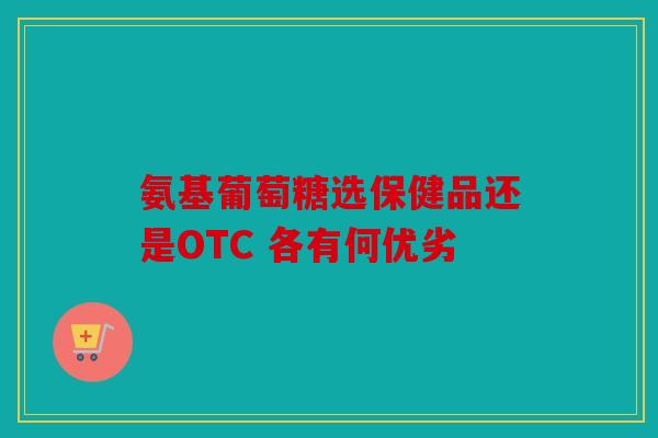氨基葡萄糖选保健品还是OTC 各有何优劣