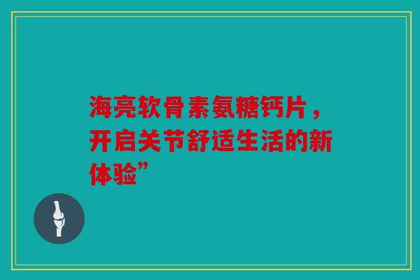 海亮软骨素氨糖钙片，开启关节舒适生活的新体验”