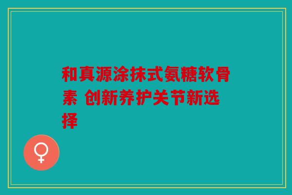 和真源涂抹式氨糖软骨素 创新养护关节新选择 和真源涂抹式氨糖软骨素 创新养护关节新选择