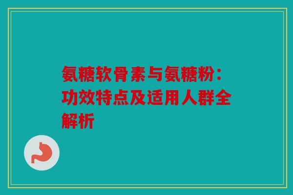 氨糖软骨素与氨糖粉：功效特点及适用人群全解析