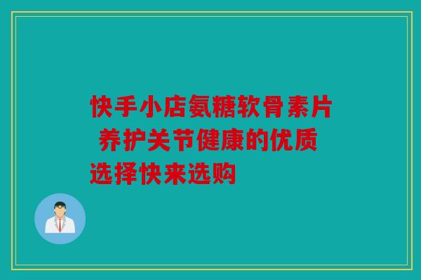 快手小店氨糖软骨素片 养护关节健康的优质选择快来选购
