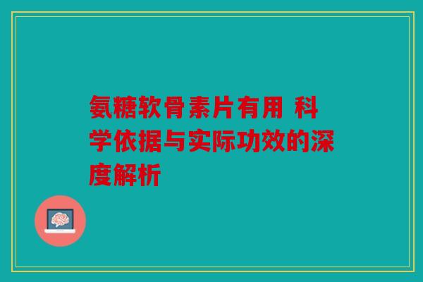 氨糖软骨素片有用 科学依据与实际功效的深度解析 氨糖软骨素片有用 科学依据与实际功效的深度解析