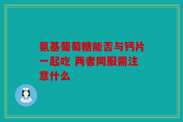 氨基葡萄糖能否与钙片一起吃 两者同服需注意什么