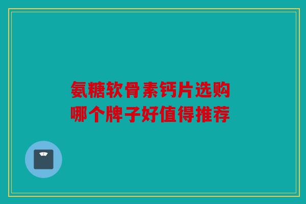 氨糖软骨素钙片选购 哪个牌子好值得推荐
