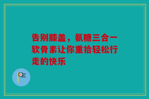 告别膝盖，氨糖三合一软骨素让你重拾轻松行走的快乐