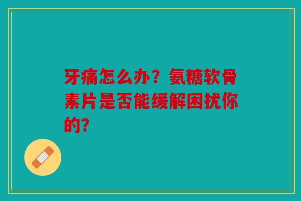 牙痛怎么办？氨糖软骨素片是否能缓解困扰你的？