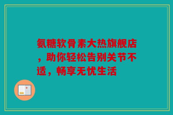 氨糖软骨素大热旗舰店,助你轻松告别关节不适,畅享无忧生活 氨糖软骨素大热旗舰店,助你轻松告别关节不适,畅享无忧生活
