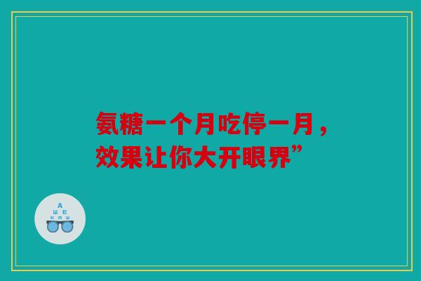 氨糖一个月吃停一月,效果让你大开眼界” 氨糖一个月吃停一月,效果让你大开眼界”