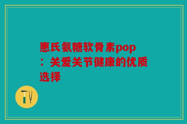 惠氏氨糖软骨素pop:关爱关节健康的优质选择 惠氏氨糖软骨素pop:关爱关节健康的优质选择