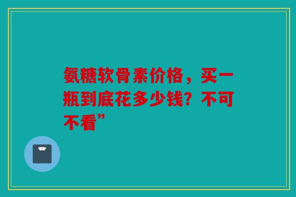 氨糖软骨素价格,买一瓶到底花多少钱?不可不看” 氨糖软骨素价格,买一瓶到底花多少钱?不可不看”