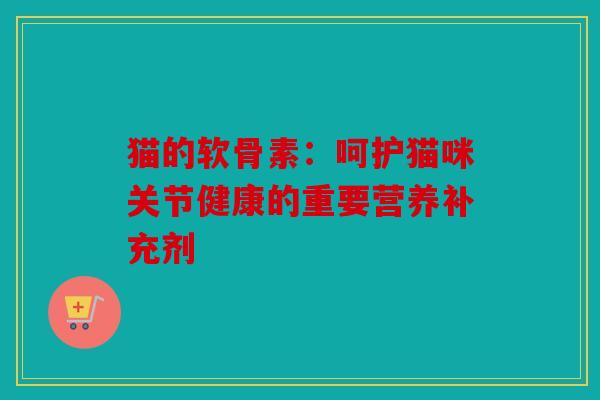 猫的软骨素:呵护猫咪关节健康的重要营养补充剂 猫的软骨素:呵护猫咪关节健康的重要营养补充剂