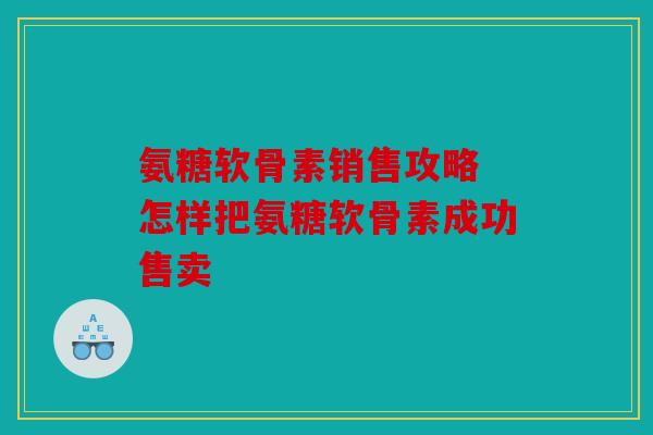 氨糖软骨素销售攻略 怎样把氨糖软骨素成功售卖