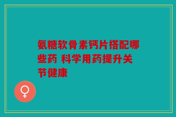 氨糖软骨素钙片搭配哪些药 科学用药提升关节健康
