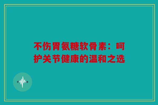 不伤胃氨糖软骨素：呵护关节健康的温和之选