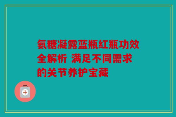 氨糖凝露蓝瓶红瓶功效全解析 满足不同需求的关节养护宝藏 氨糖凝露蓝瓶红瓶功效全解析 满足不同需求的关节养护宝藏