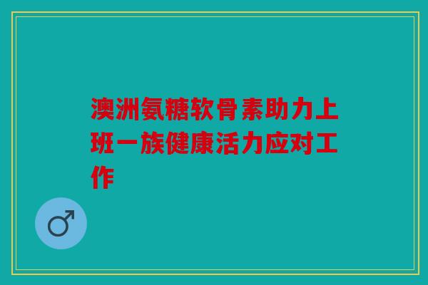 澳洲氨糖软骨素助力上班一族健康活力应对工作