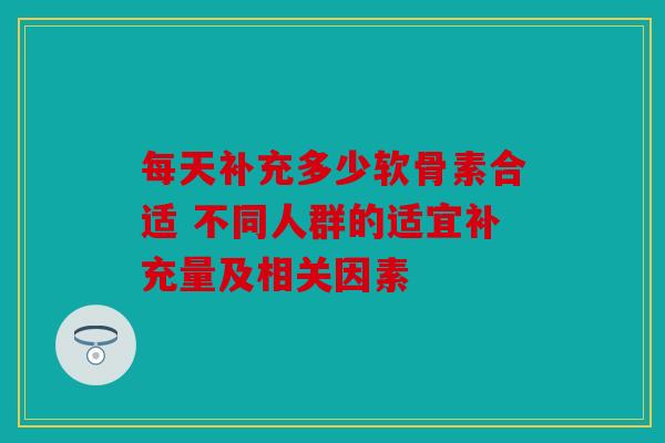 每天补充多少软骨素合适 不同人群的适宜补充量及相关因素