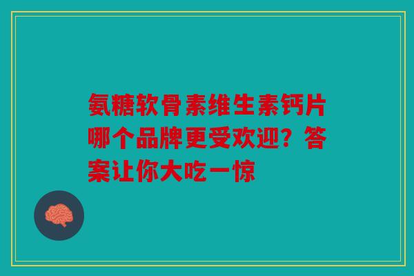 氨糖软骨素维生素钙片哪个品牌更受欢迎？答案让你大吃一惊