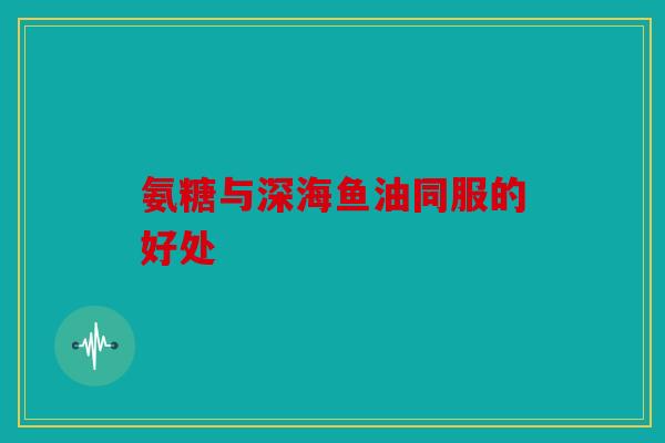 氨糖与深海鱼油同服的好处