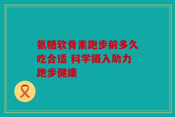 氨糖软骨素跑步前多久吃合适 科学摄入助力跑步健康
