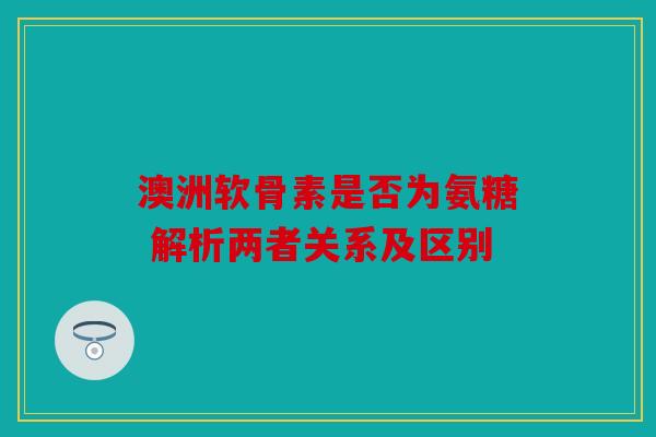 澳洲软骨素是否为氨糖 解析两者关系及区别