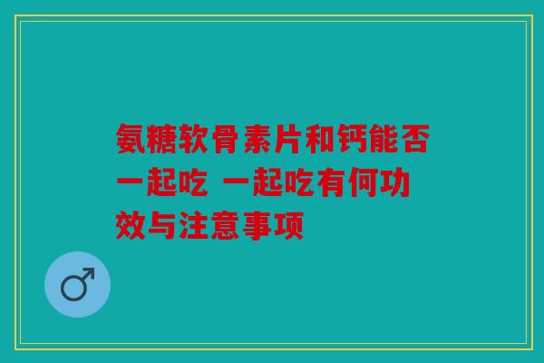 氨糖软骨素片和钙能否一起吃 一起吃有何功效与注意事项