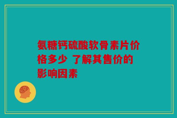 氨糖钙硫酸软骨素片价格多少 了解其售价的影响因素 氨糖钙硫酸软骨素片价格多少 了解其售价的影响因素