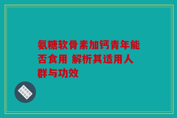 氨糖软骨素加钙青年能否食用 解析其适用人群与功效 氨糖软骨素加钙青年能否食用 解析其适用人群与功效