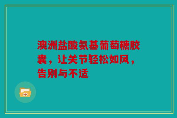 澳洲盐酸氨基葡萄糖胶囊，让关节轻松如风，告别与不适