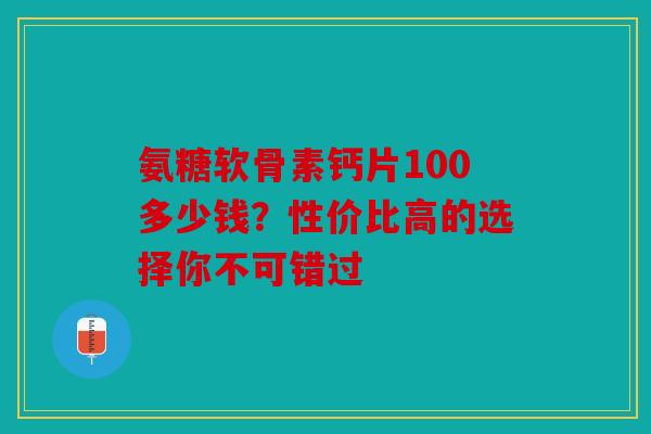 氨糖软骨素钙片100多少钱?性价比高的选择你不可错过 氨糖软骨素钙片100多少钱?性价比高的选择你不可错过