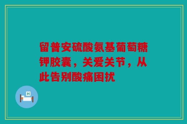 留普安硫酸氨基葡萄糖钾胶囊，关爱关节，从此告别酸痛困扰