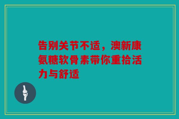 告别关节不适,澳新康氨糖软骨素带你重拾活力与舒适 告别关节不适,澳新康氨糖软骨素带你重拾活力与舒适
