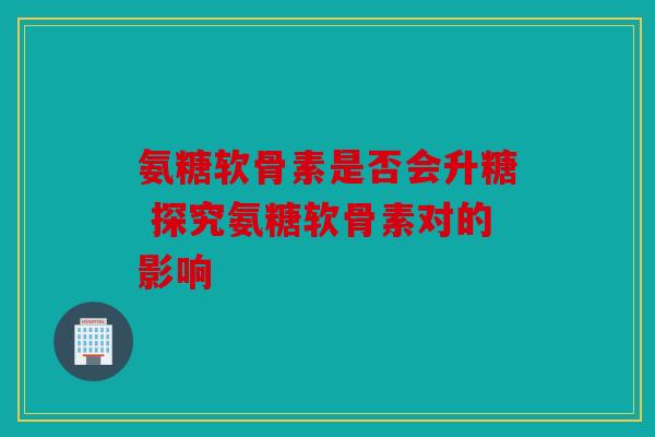 氨糖软骨素是否会升糖 探究氨糖软骨素对的影响