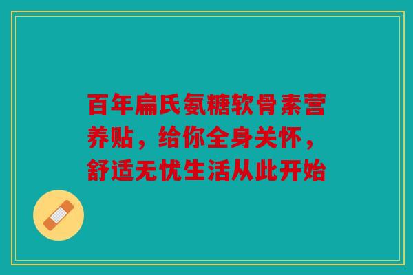 百年扁氏氨糖软骨素营养贴,给你全身关怀,舒适无忧生活从此开始 百年扁氏氨糖软骨素营养贴,给你全身关怀,舒适无忧生活从此开始