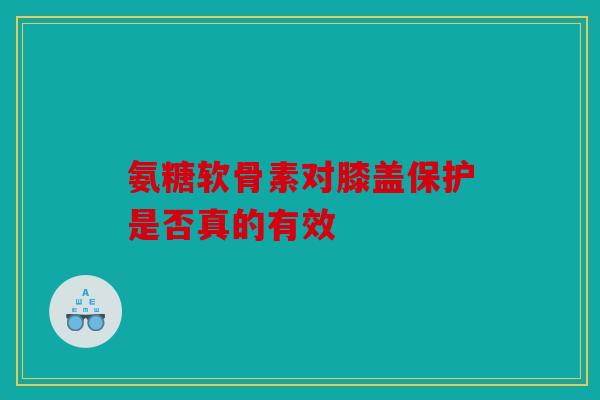 氨糖软骨素对膝盖保护是否真的有效 氨糖软骨素对膝盖保护是否真的有效