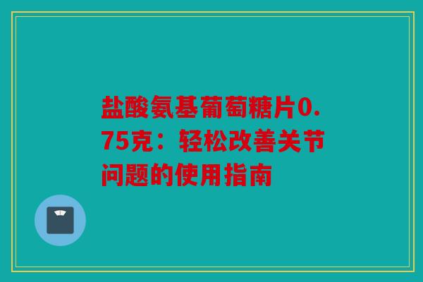 盐酸氨基葡萄糖片0.75克:轻松改善关节问题的使用指南 盐酸氨基葡萄糖片0.75克:轻松改善关节问题的使用指南
