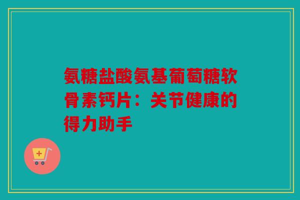 氨糖盐酸氨基葡萄糖软骨素钙片：关节健康的得力助手
