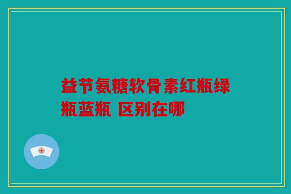 益节氨糖软骨素红瓶绿瓶蓝瓶 区别在哪 益节氨糖软骨素红瓶绿瓶蓝瓶 区别在哪