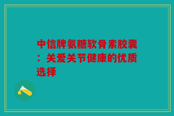 中信牌氨糖软骨素胶囊:关爱关节健康的优质选择 中信牌氨糖软骨素胶囊:关爱关节健康的优质选择