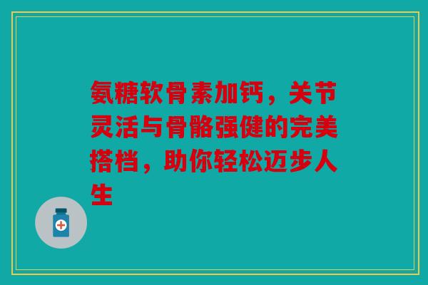 氨糖软骨素加钙,关节灵活与骨骼强健的完美搭档,助你轻松迈步人生 氨糖软骨素加钙,关节灵活与骨骼强健的完美搭档,助你轻松迈步人生