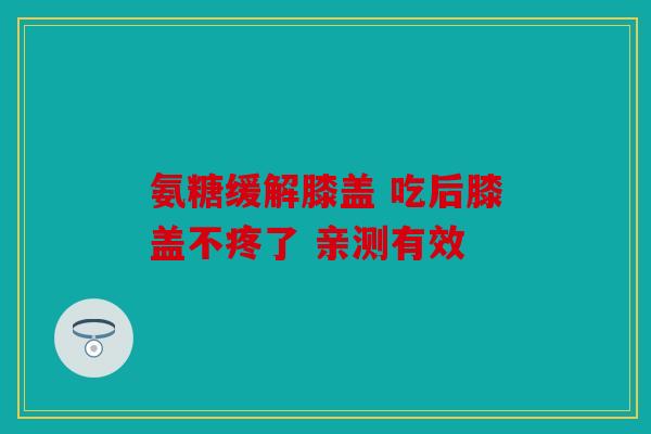 氨糖缓解膝盖 吃后膝盖不疼了 亲测有效