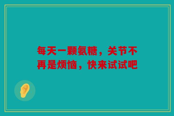 每天一颗氨糖,关节不再是烦恼,快来试试吧 每天一颗氨糖,关节不再是烦恼,快来试试吧
