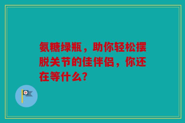 氨糖绿瓶，助你轻松摆脱关节的佳伴侣，你还在等什么？