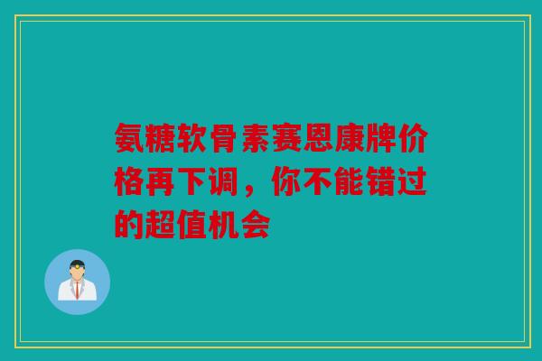 氨糖软骨素赛恩康牌价格再下调，你不能错过的超值机会